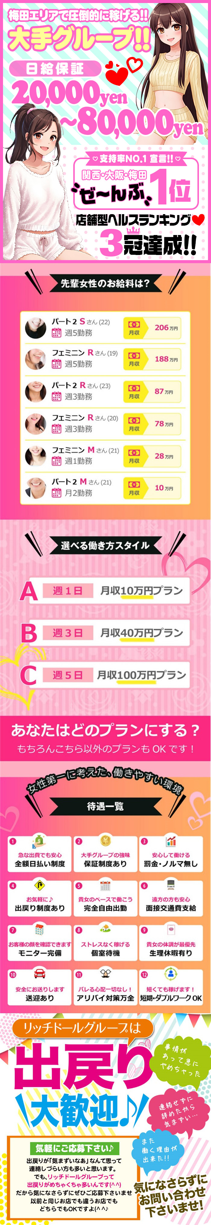 梅田エリアで圧倒的に稼げる‼
大手グルーープ‼
日給保証
20,000yen
～80,000yen
♡支持率No.1宣言♡
関西・大阪・梅田
ぜ～んぶ1位
店舗型ヘルスランキング❤
3冠達成‼

先輩女性のお給料は？
パート2　Sさん(22)
週5勤務　月収206万えん
フェミニン　Rさん(19)
週5勤務　月収188万円
パート2　Rさん(23)
週3勤務　月収87万円
フェミニン　Rさん(20)
週3勤務　月収78万円
フェミニン　Mさん(21)
週1勤務　月収28万円
パート2　Mさん(21)
月2勤務　月収10万円

選べる働き方スタイル
A　週1日　月収10万円プラン
B　週3日　月収40万円プラン
C　週5日　月収100万円プラン
あなたはどのプランにする？
もちろんこちら以外のプランもOKです！

女性第一に考えた、働きやすい環境
待遇一覧
①急な出費でも安心
全額日払い制度
②大手グループの強味
保証制度あり
③安心して働ける
罰金・ノルマ無し
④お気軽に♪
出戻り制度あり
⑤貴女のペースで働こう
完全自由出勤
⑥遠方でも安心
面接交通費支給
⑦お客様の顔を確認できます
モニター完備
⑧ストレスなく稼げる
完全個室待機
⑨貴女の体調が最優先
生理休暇有り
⑩安全にお送りします
送迎あり
⑪バレる心配一切なし！
アリバイ対策万全
⑫短くても稼げます！
短期・ダブルワークOK

リッチドールグループは
出戻り
大歓迎♪
気軽にご相談ください♪
出戻りが「気まずいなあ」なんて思って
連絡しづらい方も多いと思います。
でも、リッチドールグループって
出戻りがめちゃくちゃ多いんです(^^)
だから気になさらずに
ぜひご応募下さいませ
以前と同じお店でも違うお店でも
どちらでもOKですよ(^^)
連絡せずに
やめたから
気まずい・・・
また
働く理由が
出来た!!
事情が
あって急に
やめちゃった
気になさらずに
お問い合せ
下さいませ!