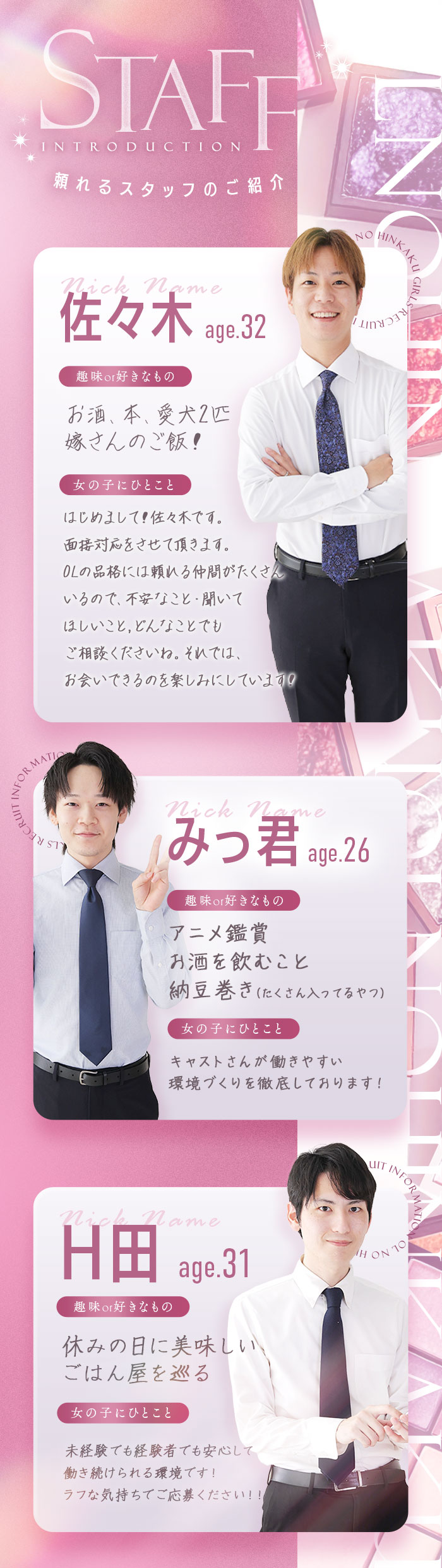 STAFF
頼れるスタッフのご紹介
佐々木　age.32
趣味or好きなもの
お酒、本、愛犬2匹
嫁さんのご飯！

女の子にひとこと
はじめまして！佐々木です。
面接対応をさせて頂きます。
OLの品格には頼れる仲間がたくさん
いるので、不安なこと・聞いて
ほしいこと、どんなことでも
ご相談くださいね。それでは、
お会いできるのを楽しみにしています！

みっ君 age.26
趣味or好きなもの
アニメ鑑賞
お酒を飲むこと
納豆巻き(たくさん入ってるやつ)

女の子にひとこと
キャストさんが働きやすい
環境づくりを徹底しております！

H田　age.31
趣味or好きな物
休みの日に美味しい
ごはん屋を巡る

女の子にひとこと
未経験でも経験者でも安心して
続けられる環境です！
ラフな気持ちでご応募ください！！