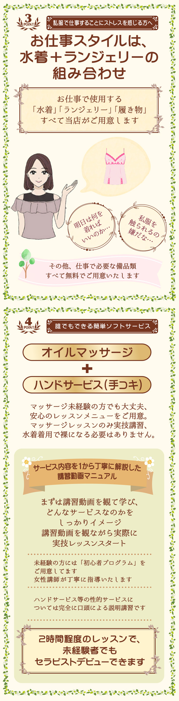 POINT3　私服で仕事することにストレスを感じる方へ
お仕事スタイルは、
水着＋ランジェリーの
組み合わせ

お仕事で使用する
「水着」「ランジェリー」「履き物」
すべて当店がご用意します

明日は
何を着れば
いいのか…

私服を
触られるの
嫌だな…

その他、仕事で必要な備品類
全て無料で用意いたします

POINT4　誰でもできる簡単ソフトサービス
オイルマッサージ
＋
ハンドサービス(手コキ)
マッサージ未経験の方でも大丈夫、
安心のレッスンメニューをご用意。
マッサージレッスンのみ実技講習、
水着着用で裸になる必要はありません。

サービス内容を1から丁寧に解説した
講習動画マニュアル
まずは講習動画を観て学び、
どんなサービスなのかを
しっかりイメージ
講習動画を観ながら実際に
実技レッスンスタート

未経験の方には「初心者プログラム」を
ご用意してます
女性講師が丁寧に指導いたします

ハンドサービス等の性的なサービスに
ついては完全に口頭による説明講習です

2時間程度のレッスンで、
未経験者でも
セラピストデビューできます